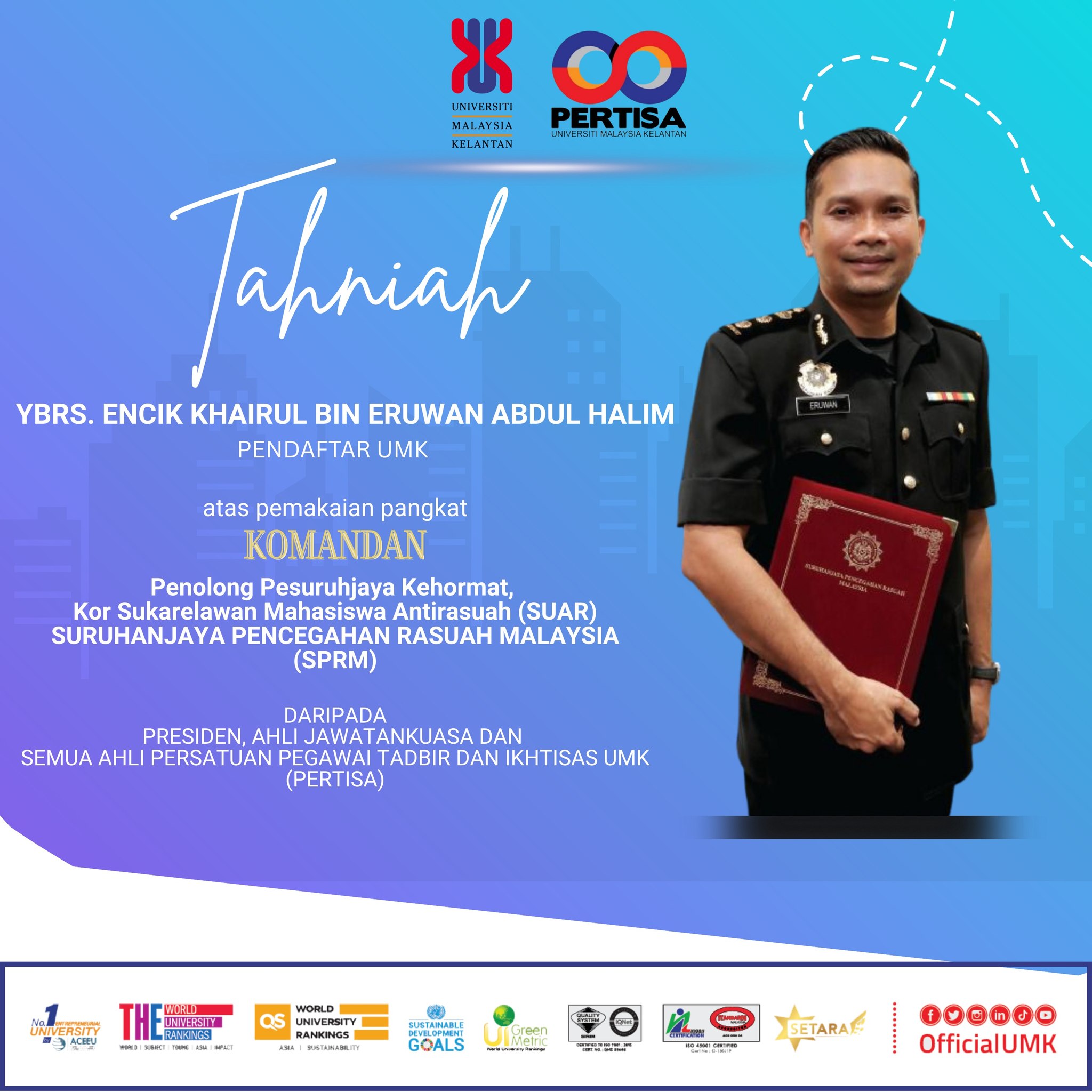 Tahniah kepada YBrs. Encik Khairul Eruwan bin Abdul Halim, Pendaftar UMK di atas pemakaian pangkat Komandan, Penolong Pesuruhjaya Kehormat, Kor Sukarelawan Mahasiswa Antirasuah (SUAR), Suruhanjaya Pencegahan Rasuah Malaysia (SPRM).