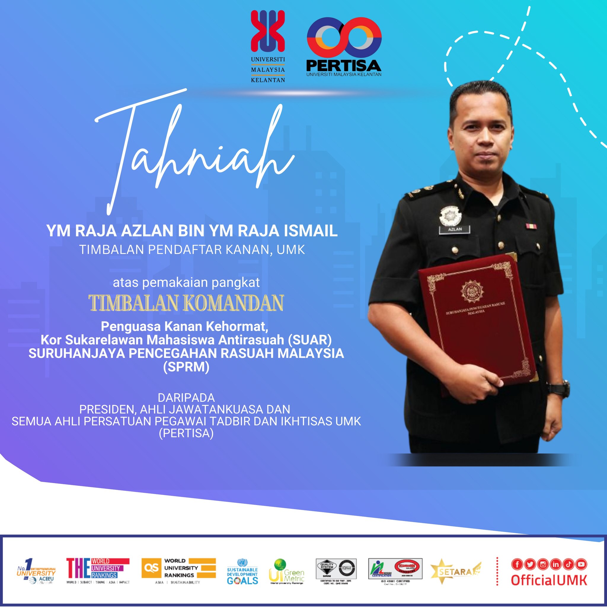  Tahniah kepada YM Raja Azlan bin YM Raja Ismail, Timbalan Pendaftar Kanan di atas pemakaian pangkat Timbalan Komandan, Penguasa Kanan Kehormat, Kor Sukarelawan Mahasiswa Antirasuah (SUAR), Suruhanjaya Pencegahan Rasuah Malaysia (SPRM).